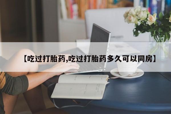 吃什么药可以流产堕胎、【吃过打胎药,吃过打胎药多久可以同房】