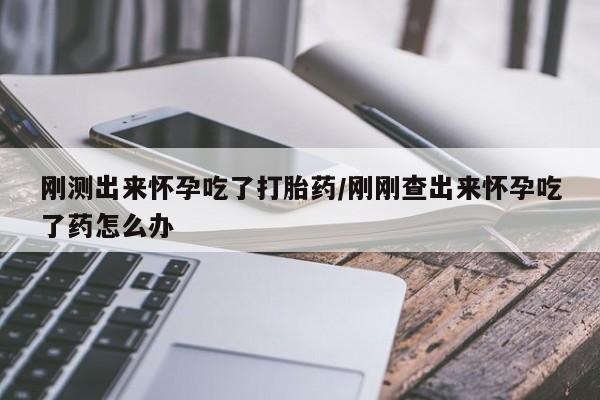 吃什么药可以流产堕胎、刚测出来怀孕吃了打胎药/刚刚查出来怀孕吃了药怎么办