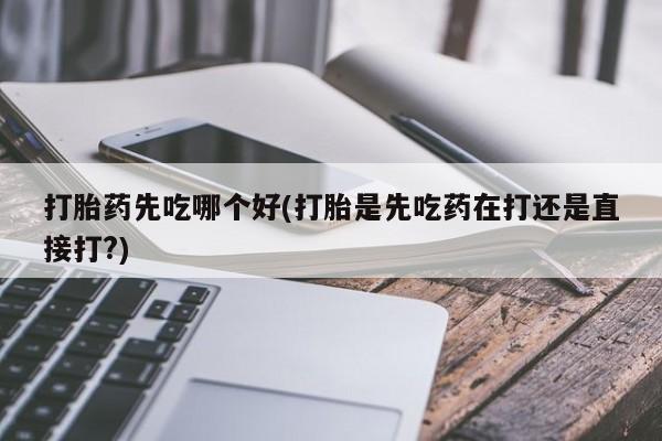 吃什么药可以流产堕胎、打胎药先吃哪个好(打胎是先吃药在打还是直接打?)
