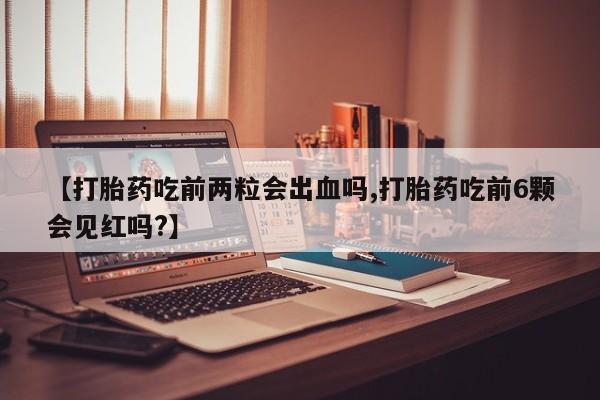 吃什么药可以流产堕胎、【打胎药吃前两粒会出血吗,打胎药吃前6颗会见红吗?】
