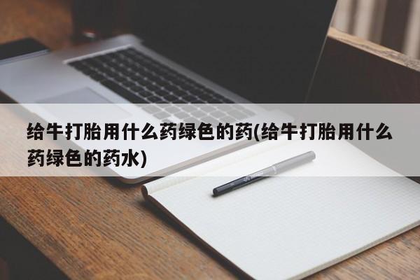 吃什么药可以流产堕胎、给牛打胎用什么药绿色的药(给牛打胎用什么药绿色的药水)
