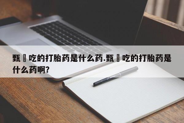 吃什么药可以流产堕胎、甄嬛吃的打胎药是什么药.甄嬛吃的打胎药是什么药啊?