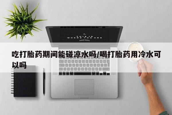吃什么药可以流产堕胎、吃打胎药期间能碰凉水吗/喝打胎药用冷水可以吗