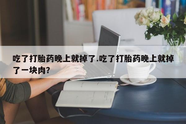 吃什么药可以流产堕胎、吃了打胎药晚上就掉了.吃了打胎药晚上就掉了一块肉?