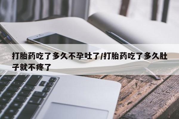 吃什么药可以流产堕胎、打胎药吃了多久不孕吐了/打胎药吃了多久肚子就不疼了