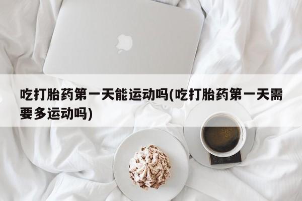 吃什么药可以流产堕胎、吃打胎药第一天能运动吗(吃打胎药第一天需要多运动吗)