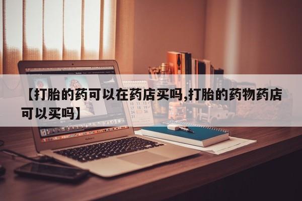 吃什么药可以流产堕胎、【打胎的药可以在药店买吗,打胎的药物药店可以买吗】